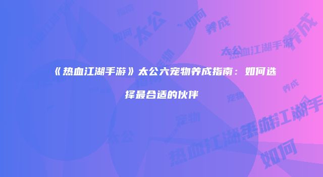《热血江湖手游》太公六宠物养成指南：如何选择最合适的伙伴