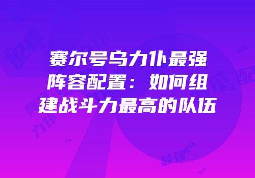 赛尔号乌力仆最强阵容配置：如何组建战斗力最高的队伍