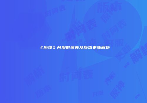 《原神》开服时间表及版本更新解析
