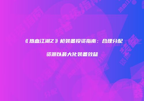 《热血江湖Z》枪装备投资指南：合理分配资源以最大化装备效益