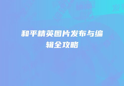 和平精英图片发布与编辑全攻略