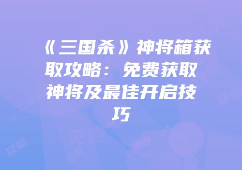 《三国杀》神将箱获取攻略：免费获取神将及最佳开启技巧