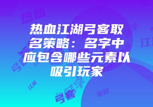 热血江湖弓客取名策略：名字中应包含哪些元素以吸引玩家