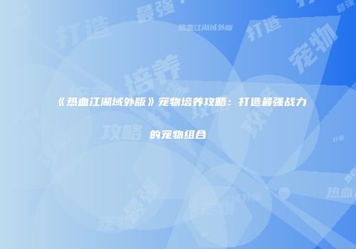 《热血江湖域外版》宠物培养攻略：打造最强战力的宠物组合