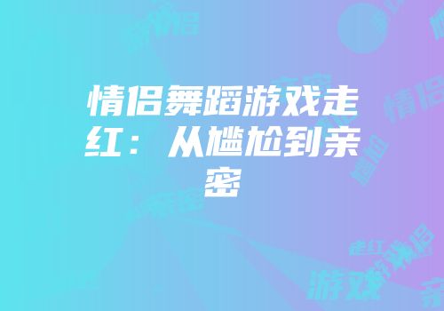 情侣舞蹈游戏走红：从尴尬到亲密