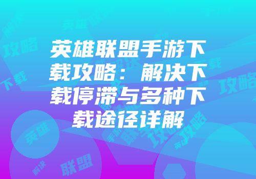 英雄联盟手游下载攻略：解决下载停滞与多种下载途径详解