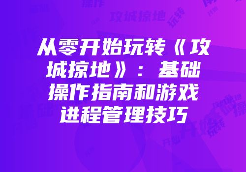 从零开始玩转《攻城掠地》：基础操作指南和游戏进程管理技巧