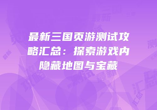 最新三国页游测试攻略汇总：探索游戏内隐藏地图与宝藏