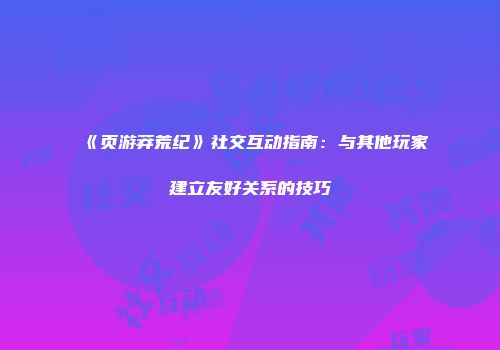 《页游莽荒纪》社交互动指南：与其他玩家建立友好关系的技巧