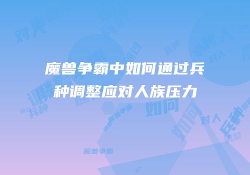 魔兽争霸中如何通过兵种调整应对人族压力