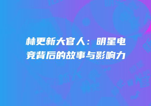 林更新大官人：明星电竞背后的故事与影响力