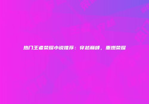 热门王者荣耀小说推荐：穿越巅峰，重燃荣耀