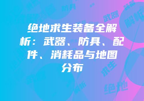 绝地求生装备全解析：武器、防具、配件、消耗品与地图分布