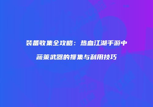 装备收集全攻略：热血江湖手游中蔬莱武器的搜集与利用技巧