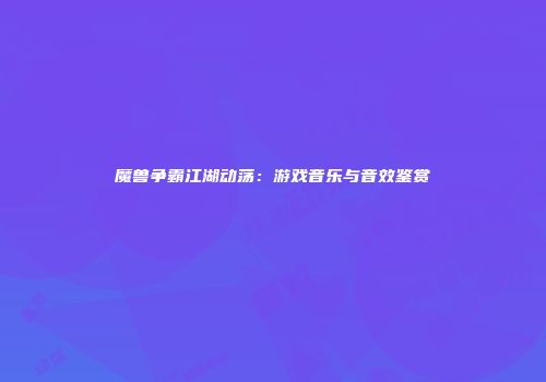 魔兽争霸江湖动荡：游戏音乐与音效鉴赏