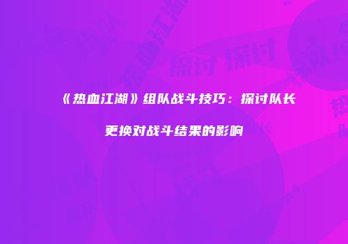 《热血江湖》组队战斗技巧：探讨队长更换对战斗结果的影响