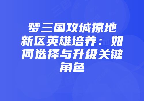 梦三国攻城掠地新区英雄培养：如何选择与升级关键角色
