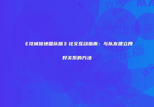 《攻城掠地国庆版》社交互动指南：与队友建立良好关系的方法