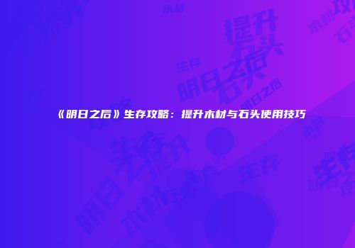 《明日之后》生存攻略：提升木材与石头使用技巧