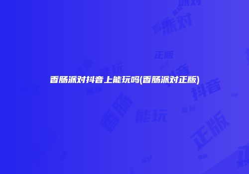 香肠派对抖音上能玩吗(香肠派对正版)