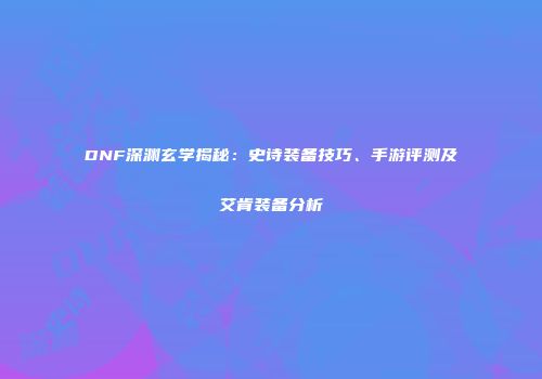 DNF深渊玄学揭秘：史诗装备技巧、手游评测及艾肯装备分析