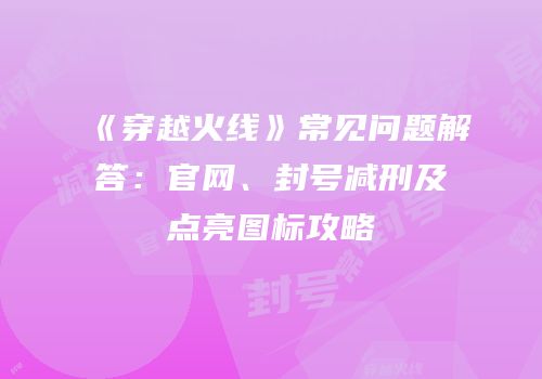 《穿越火线》常见问题解答：官网、封号减刑及点亮图标攻略