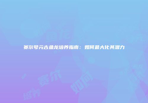 赛尔号元古鱼龙培养指南：如何最大化其潜力