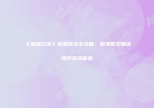 《热血江湖》脸型修改全攻略：避免常见错误提升游戏体验