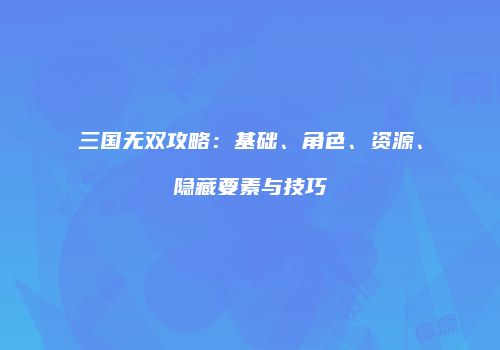 三国无双攻略：基础、角色、资源、隐藏要素与技巧