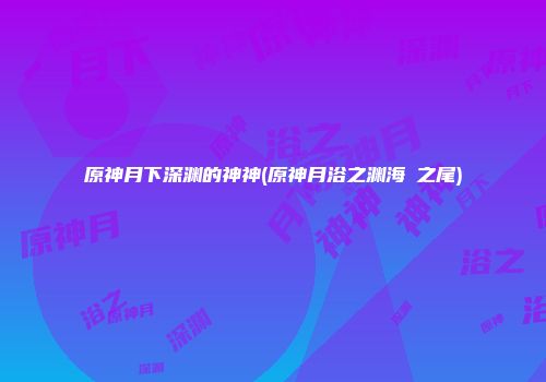 原神月下深渊的神神(原神月浴之渊海祇之尾)