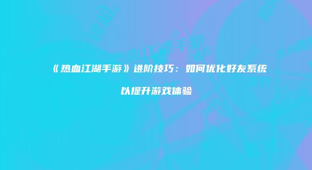 《热血江湖手游》进阶技巧：如何优化好友系统以提升游戏体验