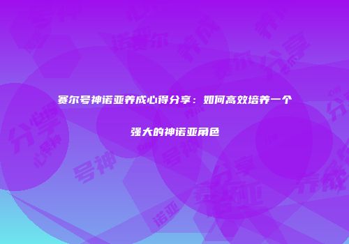 赛尔号神诺亚养成心得分享：如何高效培养一个强大的神诺亚角色