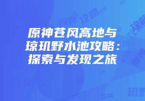 原神苍风高地与琼玑野水池攻略：探索与发现之旅