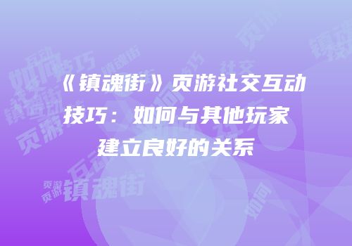 《镇魂街》页游社交互动技巧：如何与其他玩家建立良好的关系