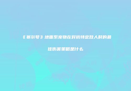 《赛尔号》地面系宠物在对抗特定敌人时的最佳伤害策略是什么
