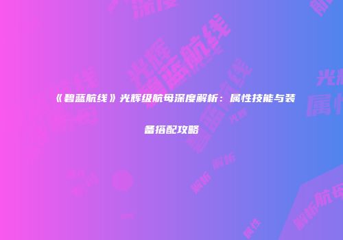 《碧蓝航线》光辉级航母深度解析：属性技能与装备搭配攻略