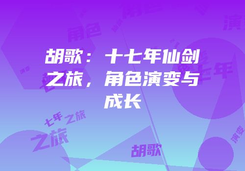 胡歌：十七年仙剑之旅，角色演变与成长