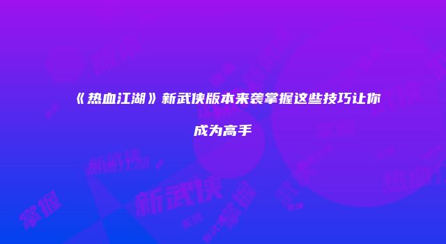 《热血江湖》新武侠版本来袭掌握这些技巧让你成为高手