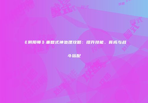 《阴阳师》重复式神处理攻略：提升技能、育成与战斗搭配
