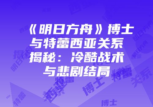 《明日方舟》博士与特蕾西亚关系揭秘：冷酷战术与悲剧结局