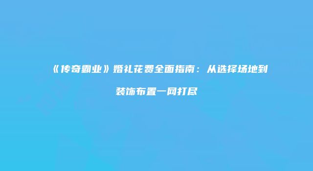 《传奇霸业》婚礼花费全面指南:从选择场地到装饰布置一网打尽