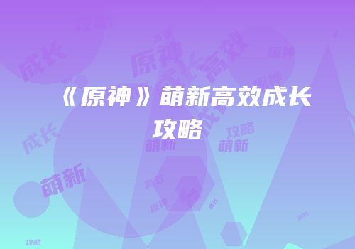 《原神》萌新高效成长攻略