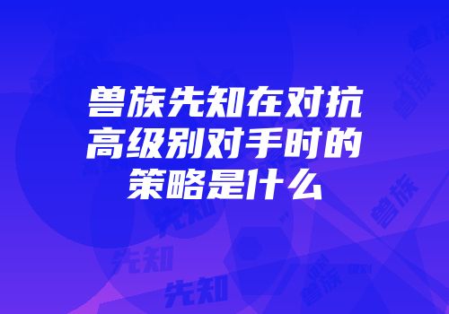兽族先知在对抗高级别对手时的策略是什么