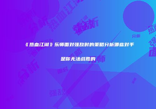 《热血江湖》乐师面对强敌时的策略分析哪些对手是你无法战胜的