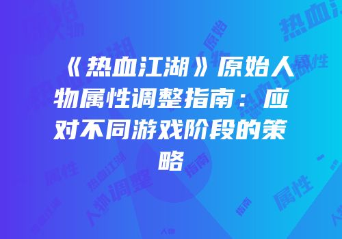 《热血江湖》原始人物属性调整指南：应对不同游戏阶段的策略