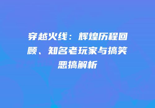 穿越火线：辉煌历程回顾、知名老玩家与搞笑恶搞解析