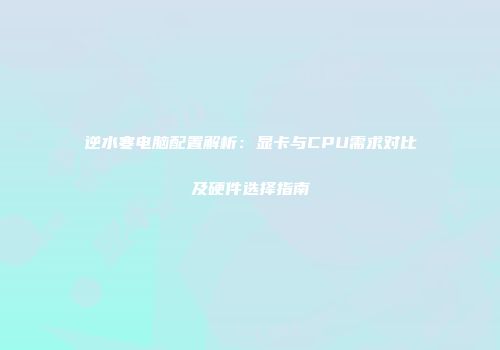 逆水寒电脑配置解析：显卡与CPU需求对比及硬件选择指南