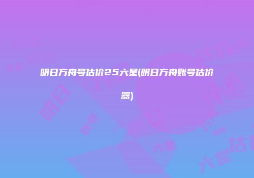 明日方舟号估价25六星(明日方舟账号估价器)