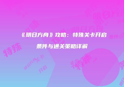 《明日方舟》攻略：特殊关卡开启条件与通关策略详解