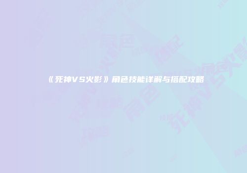 《死神VS火影》角色技能详解与搭配攻略